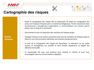 Cartographie des risques
 Initiez la cartographie des risques dès la préparation du projet (la cartographie des
acteurs et l’analyse d’impacts sont un moment privilégié pour l’initier notamment dans
les dimensions « management / organisation », « communication » et « social », puis la
piloter tout au long de sa réalisation.
 Documentez-la avec les expertises des membres de l’équipe projet.
 Partagez l’analyse et les actions correctives avec tous les membres de l’équipe projet et
faites-en une communication spécifique aux instances de gouvernance.
 Le suivi de la cartographie des risques est dynamique. Le calendrier sur les volets
sociaux et managériaux est sensible et peut évoluer rapidement au regard des
éléments d’actualité.
 Le responsable RH vous sera précieux pour évaluer la criticité et pour vous
accompagner dans les communications adaptées.
2 3 4
1
Bonnes
pratiques
 