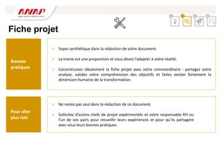 Fiche projet
 Ne restez pas seul dans la rédaction de ce document.
 Sollicitez d’autres chefs de projet expérimentés et votre responsable RH ou
l’un de vos pairs pour recueillir leurs expériences et pour qu’ils partagent
avec vous leurs bonnes pratiques.
 Soyez synthétique dans la rédaction de votre document.
 La trame est une proposition et vous devez l’adapter à votre réalité.
 Coconstruisez idéalement la fiche projet avec votre commanditaire : partagez votre
analyse, validez votre compréhension des objectifs et faites exister fortement la
dimension humaine de la transformation.
2 3 4
1
Bonnes
pratiques
Pour aller
plus loin
 