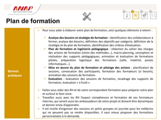 Plan de formation
 Pour vous aider à élaborer votre plan de formation, voici quelques éléments à retenir :
 Analyse des besoins et stratégie de formation : Identification des collaborateurs à
former, analyse des besoins, définition des objectifs par catégorie, définition de la
stratégie et du plan de formation, identification des critères d’évaluation.
 Plan de formation et ingénierie pédagogique : rédaction du cahier des charges
des actions de formation (choix des méthodes…), macro-planning, conception et
réalisation des supports pédagogiques, animation et évaluation de formations
pilotes, préparation logistique des formations (salle, matériel, postes
informatiques...).
 Mise en œuvre du plan de formation et pilotage des actions : planification de
sessions, convocation des participants, formation des formateurs (si besoin),
animation des sessions de formation.
 Evaluation : évaluation des sessions de formation, recadrage des supports de
formation, évaluation « à froid ».
 Faites vous aider des RH et de votre correspondant formation pour préparer votre plan
et surtout le faire vivre.
 Travaillez aussi avec les RH l’aspect compétences et formation de vos formateurs
internes, qui seront aussi les ambassadeurs de votre projet et doivent être dynamiques
et donner envie d’apprendre.
 Il est inutile d’organiser des sessions en petits groupes en journée pour les médecins
qui ne peuvent pas se rendre disponibles. Il vaut mieux proposer des formations
personnalisées à la demande.
2 3 4
1
Bonnes
pratiques
 