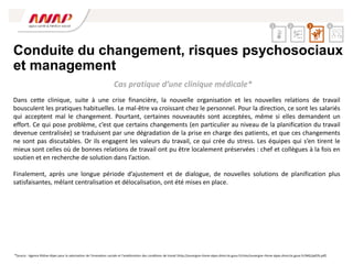Conduite du changement, risques psychosociaux
et management
Dans cette clinique, suite à une crise financière, la nouvelle organisation et les nouvelles relations de travail
bousculent les pratiques habituelles. Le mal-être va croissant chez le personnel. Pour la direction, ce sont les salariés
qui acceptent mal le changement. Pourtant, certaines nouveautés sont acceptées, même si elles demandent un
effort. Ce qui pose problème, c’est que certains changements (en particulier au niveau de la planification du travail
devenue centralisée) se traduisent par une dégradation de la prise en charge des patients, et que ces changements
ne sont pas discutables. Or ils engagent les valeurs du travail, ce qui crée du stress. Les équipes qui s’en tirent le
mieux sont celles où de bonnes relations de travail ont pu être localement préservées : chef et collègues à la fois en
soutien et en recherche de solution dans l’action.
Finalement, après une longue période d’ajustement et de dialogue, de nouvelles solutions de planification plus
satisfaisantes, mêlant centralisation et délocalisation, ont été mises en place.
*Source : Agence Rhône-Alpes pour la valorisation de l’innovation sociale et l’amélioration des conditions de travail (http://auvergne-rhone-alpes.direccte.gouv.fr/sites/auvergne-rhone-alpes.direccte.gouv.fr/IMG/pdf/6.pdf)
Cas pratique d’une clinique médicale*
2 4
1 3
 