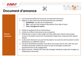 Document d’annonce
 Les 3 temps permettent de structurer son document d’annonce.
 Elaborez un document (sous format PowerPoint par exemple) :
 Synthétique : pas plus de 15 diapositives.
 Clair : avec des mots simples et des liaisons d’une idée à l’autre.
 Franc, courageux et nuancé.
 Utilisez le vocabulaire de vos interlocuteurs.
 Limitez les chiffres et choisissez les plus impactant.
 N’hésitez pas à recourir à des images voire des vidéos pour illustrer votre propos
surtout si les projets concernent une population large et pas uniquement des experts
métiers.
 Le document d’annonce vous permet de préparer vos outils de communication et votre
présentation aux différents acteurs.
 Lors de la présentation du projet, vous devez vous assurer que le sens a été saisi, que
l’ambition présentée mobilise les acteurs et que les échanges suscitent des
questionnements et des engagements.
 Après l’annonce, n’hésitez pas à faire des sondages individuels auprès des managers et
collaborateurs concernés.
Bonnes
pratiques
2 3 4
1
 
