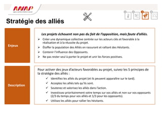 Stratégie des alliés
Pour activer des jeux d’acteurs favorables au projet, suivez les 5 principes de
la stratégie des alliés :
 Identifiez les alliés du projet (et ils peuvent apparaître sur le tard).
 Acceptez les alliés tels qu’ils sont.
 Soutenez et valorisez les alliés dans l’action.
 Investissez prioritairement votre temps sur vos alliés et non sur vos opposants
(2/3 du temps pour vos alliés et 1/3 pour les opposants).
 Utilisez les alliés pour rallier les hésitants.
Les projets échouent non pas du fait de l’opposition, mais faute d’alliés.
 Créer une dynamique collective centrée sur les acteurs clés et favorable à la
réalisation et à la réussite du projet.
 Étoffer la population des Alliés en rassurant et ralliant des Hésitants.
 Contenir l’influence des Opposants.
 Ne pas rester seul à porter le projet et unir les forces positives.
Enjeux
Description
2 3 4
1
 
