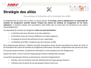 Un établissement de santé met en place un dossier patient. À mi-étape, avant le déploiement, le responsable de
conduite du changement souhaite évaluer l’impact des actions de conduite du changement sur les futurs
utilisateurs. Il souhaite analyser leurs perceptions avant d’aller plus en avant dans les formations et les actions
d’accompagnement.
Le responsable de conduite du changement mène une série d’entretiens :
 La directrice des soins infirmiers et ses deux adjointes ;
 6 infirmières issues de 3 services différents et 3 cadres soignants ;
 2 employés du service des admissions et leur responsable ;
 Le Président de la CME, 4 médecins issus de 3 services, le DIM.
Pour chaque groupe d’acteurs, il élabore une grille de questions autour de leurs perceptions du projet, de l’outil, et
de l’évaluation des actions de conduite du changement (information, formation, réorganisation des services de soins)
À l’issue de chaque entretien, il positionne l’interviewé sur l’axe Synergie et de l’axe Antagonisme.
À partir des notes, il trace la zone de chaque groupe d’acteurs impliqué dans le projet.
Les positions des groupes d’acteurs proviennent du croisement d’appréciations :
 Directes suite aux entretiens avec des représentants de chaque groupe d’acteurs ;
 Indirectes avec les points de vue des groupes d’acteurs entre eux.
Cas pratique d’utilisation de la stratégie des alliés
Stratégie des alliés
2 3 4
1
 