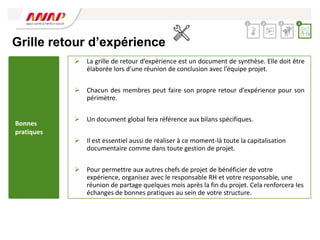 Grille retour d’expérience
 La grille de retour d’expérience est un document de synthèse. Elle doit être
élaborée lors d’une réunion de conclusion avec l’équipe projet.
 Chacun des membres peut faire son propre retour d’expérience pour son
périmètre.
 Un document global fera référence aux bilans spécifiques.
 Il est essentiel aussi de réaliser à ce moment-là toute la capitalisation
documentaire comme dans toute gestion de projet.
 Pour permettre aux autres chefs de projet de bénéficier de votre
expérience, organisez avec le responsable RH et votre responsable, une
réunion de partage quelques mois après la fin du projet. Cela renforcera les
échanges de bonnes pratiques au sein de votre structure.
2 3 4
1
Bonnes
pratiques
 