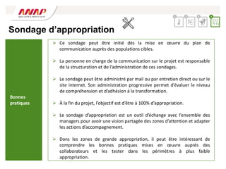 Sondage d’appropriation
 Ce sondage peut être initié dès la mise en œuvre du plan de
communication auprès des populations cibles.
 La personne en charge de la communication sur le projet est responsable
de la structuration et de l’administration de ces sondages.
 Le sondage peut être administré par mail ou par entretien direct ou sur le
site internet. Son administration progressive permet d’évaluer le niveau
de compréhension et d’adhésion à la transformation.
 À la fin du projet, l’objectif est d’être à 100% d’appropriation.
 Le sondage d’appropriation est un outil d’échange avec l’ensemble des
managers pour avoir une vision partagée des zones d’attention et adapter
les actions d’accompagnement.
 Dans les zones de grande appropriation, il peut être intéressant de
comprendre les bonnes pratiques mises en œuvre auprès des
collaborateurs et les tester dans les périmètres à plus faible
appropriation.
2 3 4
1
Bonnes
pratiques
 