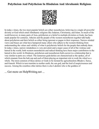 Polytheism And Polytheism In Hinduism And Abrahamic Religions
In today s times, the two most popular beliefs are either monotheism, believing in a single all powerful
divinity or God which entail Abrahamic religions like Judaism, Christianity, and Islam. In much of the
world however, in many parts of Asia, polytheism or a belief in multiple divinities or Gods, has been
made popular for centuries. Atheists and the people of the western monotheists together talk badly
about polytheism and their beliefs as either being ignorant or pagan in their responses. Narrow minded
views and biases are what have hampered many others who adhere to the western thinking from
understanding the values and validity of what is polytheistic beliefs for the people that embody them.
In today s times, narrow mindedness is very prevalent and a major cause of all of the violence and
hatred in the world, both western monotheism and radical thinking have been major contributors to the
hatred in this world. In Hinduism, polytheism and monotheism both coexist in a relationship that is
very similar to parts on a wheel. The numerous gods/deities are characterized as the spokes, all of
which emanate from the hub cap and each of them playing an important role to work the wheel as a
whole. The most common of these deities or Gods to be iterated by agriculturalists Bhudevi, Surya,
and Ganesh. Which in turn translate to mother earth, the sun god, and the lord of auspiciousness and
success. Among the countless other deities there is also Lakshmi who is the goddess of
... Get more on HelpWriting.net ...
 