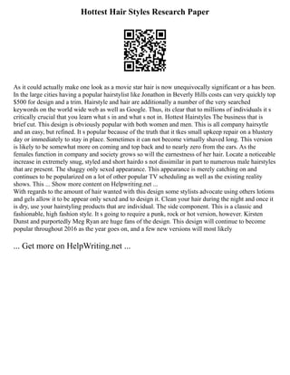 Hottest Hair Styles Research Paper
As it could actually make one look as a movie star hair is now unequivocally significant or a has been.
In the large cities having a popular hairstylist like Jonathon in Beverly Hills costs can very quickly top
$500 for design and a trim. Hairstyle and hair are additionally a number of the very searched
keywords on the world wide web as well as Google. Thus, its clear that to millions of individuals it s
critically crucial that you learn what s in and what s not in. Hottest Hairstyles The business that is
brief cut. This design is obviously popular with both women and men. This is all company hairsytle
and an easy, but refined. It s popular because of the truth that it tkes small upkeep repair on a blustery
day or immediately to stay in place. Sometimes it can not become virtually shaved long. This version
is likely to be somewhat more on coming and top back and to nearly zero from the ears. As the
females function in company and society grows so will the earnestness of her hair. Locate a noticeable
increase in extremely snug, styled and short hairdo s not dissimilar in part to numerous male hairstyles
that are present. The shaggy only sexed appearance. This appearance is merely catching on and
continues to be popularized on a lot of other popular TV scheduling as well as the existing reality
shows. This ... Show more content on Helpwriting.net ...
With regards to the amount of hair wanted with this design some stylists advocate using others lotions
and gels allow it to be appear only sexed and to design it. Clean your hair during the night and once it
is dry, use your hairstyling products that are individual. The side component. This is a classic and
fashionable, high fashion style. It s going to require a punk, rock or hot version, however. Kirsten
Dunst and purportedly Meg Ryan are huge fans of the design. This design will continue to become
popular throughout 2016 as the year goes on, and a few new versions will most likely
... Get more on HelpWriting.net ...
 
