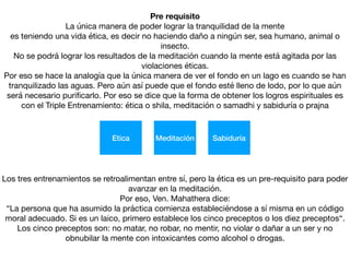Pre requisito
La única manera de poder lograr la tranquilidad de la mente

es teniendo una vida ética, es decir no haciendo daño a ningún ser, sea humano, animal o
insecto.

No se podrá lograr los resultados de la meditación cuando la mente está agitada por las
violaciones éticas. 

Por eso se hace la analogía que la única manera de ver el fondo en un lago es cuando se han
tranquilizado las aguas. Pero aún así puede que el fondo esté lleno de lodo, por lo que aún
será necesario puriﬁcarlo. Por eso se dice que la forma de obtener los logros espirituales es
con el Triple Entrenamiento: ética o shila, meditación o samadhi y sabiduría o prajna
Etica Meditación Sabiduría
Los tres entrenamientos se retroalimentan entre sí, pero la ética es un pre-requisito para poder
avanzar en la meditación.

Por eso, Ven. Mahathera dice:

“La persona que ha asumido la práctica comienza estableciéndose a sí misma en un código
moral adecuado. Si es un laico, primero establece los cinco preceptos o los diez preceptos“.
Los cinco preceptos son: no matar, no robar, no mentir, no violar o dañar a un ser y no
obnubilar la mente con intoxicantes como alcohol o drogas.
 