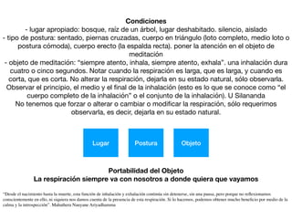 Condiciones
- lugar apropiado: bosque, raíz de un árbol, lugar deshabitado. silencio, aislado

- tipo de postura: sentado, piernas cruzadas, cuerpo en triángulo (loto completo, medio loto o
postura cómoda), cuerpo erecto (la espalda recta). poner la atención en el objeto de
meditación

- objeto de meditación: “siempre atento, inhala, siempre atento, exhala”. una inhalación dura
cuatro o cinco segundos. Notar cuando la respiración es larga, que es larga, y cuando es
corta, que es corta. No alterar la respiración, dejarla en su estado natural, sólo observarla.
Observar el principio, el medio y el ﬁnal de la inhalación (esto es lo que se conoce como “el
cuerpo completo de la inhalación” o el conjunto de la inhalación). U Silananda

No tenemos que forzar o alterar o cambiar o modiﬁcar la respiración, sólo requerimos
observarla, es decir, dejarla en su estado natural.
Lugar Postura Objeto
Portabilidad del Objeto
La respiración siempre va con nosotros a donde quiera que vayamos
“Desde el nacimiento hasta la muerte, esta función de inhalación y exhalación continúa sin detenerse, sin una pausa, pero porque no reﬂexionamos
conscientemente en ello, ni siquiera nos damos cuenta de la presencia de esta respiración. Si lo hacemos, podemos obtener mucho beneﬁcio por medio de la
calma y la introspección”. Mahathera Nauyane Ariyadhamma
 