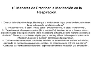 1. “Cuando la inhalación es larga, él sabe que la inhalación es larga, y cuando la exhalación es
larga, sabe que la exhalación es larga”

2. “Inhalando corto, él sabe: “inhalo corto”; exhalando corto, él sabe: “exhalo corto”.

3. “Experimentaré el cuerpo completo (de la respiración), inhalaré, asi se entrena el mismo;
experimentando el cuerpo completo (de la respiración), exhalaré, de esta manera se entrena a
sí mismo”. El cuerpo completo es el principio, el medio y el ﬁnal del cuerpo completo de la
inhalación. Es decir la duración completa de la respiración.

4. “Calmando las formaciones corporales, inhalaré, de esta manera se entrena a sí mismo;
calmando las formaciones corporales, exhalaré, de esta manera se entrena a sí mismo”.
“Calmando las “formaciones corporales” signiﬁca calmando la inhalación y la exhalación”.
16 Maneras de Practicar la Meditación en la
Respiración
 