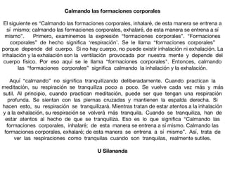 El siguiente es “Calmando las formaciones corporales, inhalaré, de esta manera se entrena a
sí mismo; calmando las formaciones corporales, exhalaré, de esta manera se entrena a sí
mismo”. Primero, examinemos la expresión “formaciones corporales”. “Formaciones
corporales” de hecho signiﬁca ‘respiración’. Se le llama “formaciones corporales”
porque depende del cuerpo. Si no hay cuerpo, no puede existir inhalación ni exhalación. La
inhalación y la exhalación son la ventilación provocada por nuestra mente y depende del
cuerpo físico. Por eso aquí se le llama “formaciones corporales". Entonces, calmando
las “formaciones corporales” signiﬁca calmando la inhalación y la exhalación. 

Aquí “calmando” no signiﬁca tranquilizando deliberadamente. Cuando practican la
meditación, su respiración se tranquiliza poco a poco. Se vuelve cada vez más y más
sutil. Al principio, cuando practican meditación, puede ser que tengan una respiración
profunda. Se sientan con las piernas cruzadas y mantienen la espalda derecha. Si
hacen esto, su respiración se tranquilizará. Mientras tratan de estar atentos a la inhalación
y a la exhalación, su respiración se volverá más tranquila. Cuando se tranquiliza, han de
estar atentos al hecho de que se tranquiliza. Eso es lo que signiﬁca “Calmando las
formaciones corporales, inhalaré; de esta manera se entrena a sí mismo. Calmando las
formaciones corporales, exhalaré; de esta manera se entrena a sí mismo”. Así, trata de
ver las respiraciones como tranquilas cuando son tranquilas, realmente sutiles.
U Silananda
Calmando las formaciones corporales
 