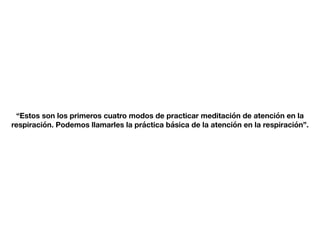“Estos son los primeros cuatro modos de practicar meditación de atención en la
respiración. Podemos llamarles la práctica básica de la atención en la respiración”.
 