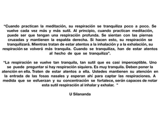 “Cuando practican la meditación, su respiración se tranquiliza poco a poco. Se
vuelve cada vez más y más sutil. Al principio, cuando practican meditación,
puede ser que tengan una respiración profunda. Se sientan con las piernas
cruzadas y mantienen la espalda derecha. Si hacen esto, su respiración se
tranquilizará. Mientras tratan de estar atentos a la inhalación y a la exhalación, su
respiración se volverá más tranquila. Cuando se tranquiliza, han de estar atentos
al hecho de que se tranquiliza”.
“La respiración se vuelve tan tranquila, tan sutil que es casi imperceptible. Uno
se puede preguntar si hay respiración siquiera. Es muy tranquila. Deben poner la
atención en ella. Traten de estar atentos a ella. Ustedes mantienen su atención en
la entrada de las fosas nasales y esperan ahí para captar las respiraciones. A
medida que se esfuerzan y su concentración se fortalece, serán capaces de notar
esta sutil respiración al inhalar y exhalar. ”
U Silananda
 