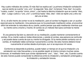 Hay cuatro métodos de conteo. El más fácil se explica así: La primera inhalación-exhalación
que se siente se cuenta "uno, uno"; la segunda "dos, dos"; la tercera "tres, tres"; la cuarta
"cuatro, cuatro", la quinta "cinco, cinco", y así hasta la décima inhalación que se cuenta "diez,
diez". Luego vuelve a "uno, uno" y continúa hasta "diez, diez". Esto se repite una y otra vez
del uno al diez.



En si, el sólo hecho de contar no es la meditación, pero el conteo ha llegado a ser un auxiliar
esencial para la meditación. Una persona que no ha practicado meditación antes, al encontrar
difícil de entender la naturaleza de su mente, podría pensar que está meditando mientras que
su mente corre a troche y moche. El conteo es un método fácil para controlar la mente
errante.



Si una persona ﬁja bien su atención en su meditación, puede mantener correctamente el
conteo. Si su mente vuela en todas direcciones, y pierde el conteo, esa persona se confunde
y así puede darse cuenta de que su mente ha divagado. Si la mente pierde contacto con el
conteo, el meditador debe comenzar nuevamente a contar. De esta manera deberá iniciar
nuevamente el conteo desde el principio, aun si se equivoca mil veces.



Conforme se desarrolla la práctica, puede haber un tiempo en el que la inhalación y la
exhalación son más frecuentes y no es posible repetir el mismo número muchas veces.
Entonces, el meditador tiene que contar rápidamente "uno", "dos", "tres", etc. Cuando cuenta
de esta manera puede comprender la diferencia entre la inhalación y exhalación prolongada y
la inhalación y exhalación breves.
 