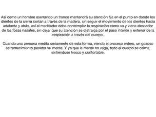 Así como un hombre aserrando un tronco mantendrá su atención ﬁja en el punto en donde los
dientes de la sierra cortan a través de la madera, sin seguir el movimiento de los dientes hacia
adelante y atrás, así el meditador debe contemplar la respiración como va y viene alrededor
de las fosas nasales, sin dejar que su atención se distraiga por el paso interior y exterior de la
respiración a través del cuerpo.



Cuando una persona medita seriamente de esta forma, viendo el proceso entero, un gozoso
estremecimiento penetra su mente. Y ya que la mente no vaga, todo el cuerpo se calma,
sintiéndose fresco y confortable.
 