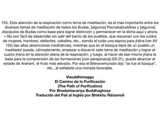 155. Esta atención de la respiración como tema de meditación, es el más importante entre los
diversos temas de meditación de todos los Budas, [algunos] Paccekabuddhas y [algunos]
discípulos de Budas como base para lograr distinción y permanecer en la dicha aquí y ahora.
—No son fácil de desarrollar sin salir del barrio de los pueblos, que resuenan con los ruidos
de mujeres, hombres, elefantes, caballos, etc., siendo el ruido una espina para jhána (ver AV
135) (las altas absorciones meditativas), mientras que en el bosque lejos de un pueblo un
meditador puede, cómodamente, empezar a discernir este tema de meditación y lograr el
cuarto jhána en la atención plena de la respiración; y luego, al hacer de ese mismo jhána la
base para la comprensión de las formaciones [con perspicacia] (XX.2f.), puede alcanzar el
estado de Arahant, el fruto más elevado. Por eso el Bienaventurado dijo “se fue al bosque”,
etc., al señalarle una morada favorable.

Visuddhimagga
El Camino de la Puriﬁcación
(The Path of Puriﬁcation)
Por Bhadantacariya Buddhaghosa
Traducido del Pali al Inglés por Bhikkhu Ñáóamoli
 
