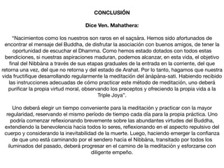 CONCLUSIÓN
Dice Ven. Mahathera:
“Nacimientos como los nuestros son raros en el saçsàra. Hemos sido afortunados de
encontrar el mensaje del Buddha, de disfrutar la asociación con buenos amigos, de tener la
oportunidad de escuchar el Dhamma. Como hemos estado dotados con todos estas
bendiciones, si nuestras aspiraciones maduran, podemos alcanzar, en esta vida, el objetivo
ﬁnal del Nibbàna a través de sus etapas graduales de la entrada en la corriente, del que
retorna una vez, del que no retorna y del estado de Arahat. Por lo tanto, hagamos que nuestra
vida fructiﬁque desarrollando regularmente la meditación del ànàpàna-sati. Habiendo recibido
las instrucciones adecuadas de cómo practicar este método de meditación, uno deberá
puriﬁcar la propia virtud moral, observando los preceptos y ofreciendo la propia vida a la
Triple Joya”.

Uno deberá elegir un tiempo conveniente para la meditación y practicar con la mayor
regularidad, reservando el mismo período de tiempo cada día para la propia práctica. Uno
podría comenzar reﬂexionando brevemente sobre las abundantes virtudes del Buddha,
extendiendo la benevolencia hacia todos lo seres, reﬂexionando en el aspecto repulsivo del
cuerpo y considerando la inevitabilidad de la muerte. Luego, haciendo emerger la conﬁanza
de que uno está caminando por el sendero hacia el Nibbàna, transitado por todos los
iluminados del pasado, deberá progresar en el camino de la meditación y esforzarse con
diligente empeño.
 
