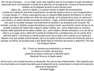 153. Ha ido al bosque ... o a un lugar vacío: esto signiﬁca que ha encontrado un lugar favorable al
desarrollo de la concentración a través de la atención en la respiración. Porque la mente de este
bhikkhu se ha disipado durante mucho tiempo entre

datos, etc., como su objeto, y no quiere montar el objeto de concentración-

a través de la atención plena de la respiración; se sale del camino como un carro enganchado a
un buey salvaje. 41 / Ahora, supongamos que un vaquero [269] quisiera domesticar un ternero
salvaje que había sido criado con leche de vaca salvaje, se lo quitaría de la vaca y lo ataría con
una cuerda a un poste robusto excavado en la tierra. ; luego, el ternero podría correr de un lado a
otro, pero al no poder escapar, eventualmente se sentaría o se acostaría junto al poste. Así
también, cuando un bhikkhu quiere domesticar su propia mente, que durante mucho tiempo se ha
echado a perder por haber sido criada en datos visibles, etc., como objeto para su comida y
bebida, debe apartarla de los datos visibles, etc., como objeto y llévelo al bosque o a la raíz de un
árbol o a un lugar vacío y átelo allí al poste de inhalaciones y exhalaciones con la cuerda de la
atención plena. Y entonces su mente puede correr de un lado a otro cuando ya no recibe los
objetos a los que estaba acostumbrada, pero al no poder romper la cuerda de la atención plena y
escapar, se sienta, se acuesta junto a ese objeto bajo la inﬂuencia de acceso y absorción. Por eso
los Antiguos dijeron:

154. “Como un hombre que amamanta a un ternero

Lo ataría a un poste, así que aquí

¿Debería su propia mente por la atención plena

Mantener ﬁrme en el objeto atado ".

Así es como una morada favorece su desarrollo. Por eso se dijo anteriormente: "Esto signiﬁca que
ha encontrado una morada favorable para el desarrollo de la concentración a través de la atención
plena de la respiración”.

Vissuddimagga
 