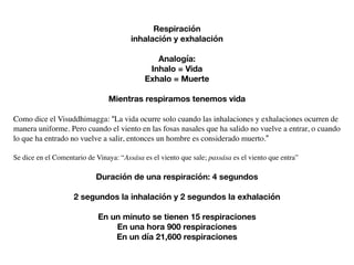 Respiración
inhalación y exhalación
Analogía:
Inhalo = Vida
Exhalo = Muerte
Mientras respiramos tenemos vida
Como dice el Visuddhimagga: “La vida ocurre solo cuando las inhalaciones y exhalaciones ocurren de
manera uniforme. Pero cuando el viento en las fosas nasales que ha salido no vuelve a entrar, o cuando
lo que ha entrado no vuelve a salir, entonces un hombre es considerado muerto.”
Se dice en el Comentario de Vinaya: “Assása es el viento que sale; passása es el viento que entra”
Duración de una respiración: 4 segundos
2 segundos la inhalación y 2 segundos la exhalación
En un minuto se tienen 15 respiraciones
En una hora 900 respiraciones
En un día 21,600 respiraciones
 