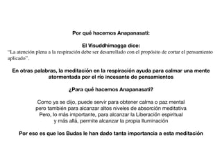 Por qué hacemos Anapanasati:
El Visuddhimagga dice:
“La atención plena a la respiración debe ser desarrollado con el propósito de cortar el pensamiento
aplicado”.
En otras palabras, la meditación en la respiración ayuda para calmar una mente
atormentada por el río incesante de pensamientos
¿Para qué hacemos Anapanasati?
Como ya se dijo, puede servir para obtener calma o paz mental

pero también para alcanzar altos niveles de absorción meditativa

Pero, lo más importante, para alcanzar la Liberación espiritual

y más allá, permite alcanzar la propia Iluminación

Por eso es que los Budas le han dado tanta importancia a esta meditación
 
