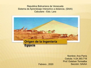 Nombre: Ana Parra
Cedula: V-24.393.718
Prof: Esteban Torrealba
Sección: SAIAA
Republica Bolivariana de Venezuela
Sistema de Aprendizaje Interactivo a distancia. (SAIA)
Cabudare - Edo. Lara
Origen de la Ingeniería
Egipcia
Febrero , 2020
 