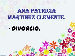 ANA PATRICIA
MARTINEZ CLEMENTE.

• DIVORCIO.
 