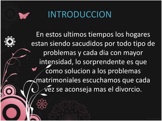 INTRODUCCION
 En estos ultimos tiempos los hogares
estan siendo sacudidos por todo tipo de
     problemas y cada dia con mayor
   intensidad, lo sorprendente es que
      como solucion a los problemas
 matrimoniales escuchamos que cada
     vez se aconseja mas el divorcio.
 
