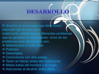 El divorcio es el proceso que tiene como
intención dar termino a un
matrimonio, debiéndose a diferentes problemas
que se generan en los hogares. Unos de los
problemas mas destacados son:
 Matrimonios a corta edad.
 Pobreza.
 Desempleo.
 Convivencia con otra pareja.
 Tener un hijo(a) antes del matrimonio.
 Malos tratos del hombre o la mujer.
 Adicciones al alcohol, entre otras.
 