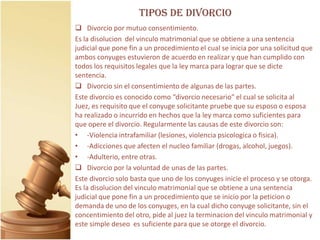 TIPOS DE DIVORCIO
 Divorcio por mutuo consentimiento.
Es la disolucion del vinculo matrimonial que se obtiene a una sentencia
judicial que pone fin a un procedimiento el cual se inicia por una solicitud que
ambos conyuges estuvieron de acuerdo en realizar y que han cumplido con
todos los requisitos legales que la ley marca para lograr que se dicte
sentencia.
 Divorcio sin el consentimiento de algunas de las partes.
Este divorcio es conocido como “divorcio necesario” el cual se solicita al
Juez, es requisito que el conyuge solicitante pruebe que su esposo o esposa
ha realizado o incurrido en hechos que la ley marca como suficientes para
que opere el divorcio. Regularmente las causas de este divorcio son:
• -Violencia intrafamiliar (lesiones, violencia psicologica o fisica).
• -Adicciones que afecten el nucleo familiar (drogas, alcohol, juegos).
• -Adulterio, entre otras.
 Divorcio por la voluntad de unas de las partes.
Este divorcio solo basta que uno de los conyuges inicie el proceso y se otorga.
Es la disolucion del vinculo matrimonial que se obtiene a una sentencia
judicial que pone fin a un procedimiento que se inicio por la peticion o
demanda de uno de los conyuges, en la cual dicho conyuge solicitante, sin el
concentimiento del otro, pide al juez la terminacion del vinculo matrimonial y
este simple deseo es suficiente para que se otorge el divorcio.
 