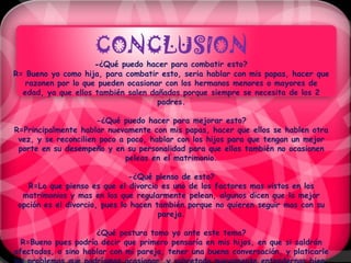 CONCLUSION
                     -¿Qué puedo hacer para combatir esto?
R= Bueno yo como hija, para combatir esto, seria hablar con mis papas, hacer que
   razonen por lo que pueden ocasionar con los hermanos menores o mayores de
  edad, ya que ellos también salen dañados porque siempre se necesita de los 2
                                     padres.

                      -¿Qué puedo hacer para mejorar esto?
R=Principalmente hablar nuevamente con mis papas, hacer que ellos se hablen otra
 vez, y se reconcilien poco a poco, hablar con los hijos para que tengan un mejor
 porte en su desempeño y en su personalidad para que ellos también no ocasionen
                              peleas en el matrimonio.

                               -¿Qué pienso de esto?
    R=Lo que pienso es que el divorcio es uno de los factores mas vistos en los
  matrimonios y mas en los que regularmente pelean, algunos dicen que la mejor
 opción es el divorcio, pues lo hacen también porque no quieren seguir mas con su
                                       pareja.

                     ¿Qué postura tomo yo ante este tema?
  R=Bueno pues podría decir que primero pensaría en mis hijos, en que si saldrán
afectados, o sino hablar con mi pareja, tener una buena conversación, y platicarle
 