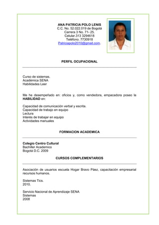 4092806-106359ANA PATRICIA POLO LENIS<br />C.C. No. 52.022.019 de Bogotá<br />Carrera 3 No. 71- 25.<br />Celular.313 3294618<br />Teléfono. 7730918<br />Patriciapolo2010@gmail.com.<br />PERFIL OCUPACIONAL<br />Curso de sistemas.<br />Académica SENA<br />Habilidades Leer<br />Me he desempeñado en: oficios y, como vendedora, empacadora poseo la HABILIDAD en:<br />Capacidad de comunicación verbal y escrita.<br />Capacidad de trabajo en equipo<br />Lectura <br />Interés de trabajar en equipo<br />Actividades manuales <br />FORMACION ACADEMICA<br />Colegio Centro Cultural<br />Bachiller Academico <br />Bogotá D.C. 2009<br />CURSOS COMPLEMENTARIOS<br />Asociación de usuarios escuela Hogar Bravo Páez, capacitación empresarial recursos humanos.<br />Sistemas Tics.<br />2010.<br />Servicio Nacional de Aprendizaje SENA<br />Sistemas <br />2008<br />REFERENCIA PERSONALES<br />YAMILE ROBLES JIMENEZ<br />Investigación Judicial Criminalística<br />Teléfono 2003616.<br />REFERENCIAS PERSONALES<br />LUIS CARLOS POLO <br />Comerciante Independiente <br />Teléfono 312 3039200<br />PRISCILA LENIS ALVAREZ<br />Hogar<br />Teléfono: 312 5209776<br />ANA PATRICIA POLO LENIS<br />C.C. No. 52.022.019 de Bogotá D.C. <br />