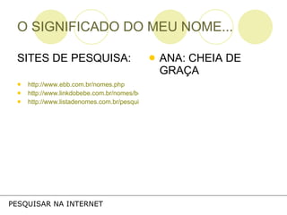 O SIGNIFICADO DO MEU NOME... SITES DE PESQUISA: http://www.ebb.com.br/nomes.php http://www.linkdobebe.com.br/nomes/boys/a.htm http://www.listadenomes.com.br/pesquisa-de-nomes/ ANA: CHEIA DE GRAÇA PESQUISAR NA INTERNET 