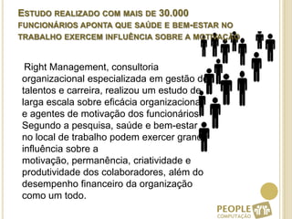 Estudo realizado com mais de 30.000 funcionários aponta que saúde e bem-estar no trabalho exercem influência sobre a motivação     Right Management, consultoria organizacional especializada em gestão de talentos e carreira, realizou um estudo de larga escala sobre eficácia organizacional e agentes de motivação dos funcionários. Segundo a pesquisa, saúde e bem-estar no local de trabalho podem exercer grande influência sobre a motivação, permanência, criatividade e produtividade dos colaboradores, além do desempenho financeiro da organização como um todo.