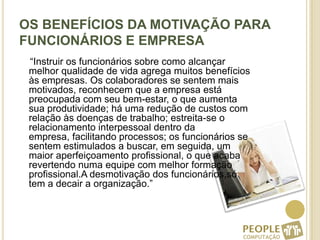 OS BENEFÍCIOS DA MOTIVAÇÃO PARA FUNCIONÁRIOS E EMPRESA    “Instruir os funcionários sobre como alcançar melhor qualidade de vida agrega muitos benefícios às empresas. Os colaboradores se sentem mais motivados, reconhecem que a empresa está preocupada com seu bem-estar, o que aumenta sua produtividade; há uma redução de custos com relação às doenças de trabalho; estreita-se o relacionamento interpessoal dentro da empresa, facilitando processos; os funcionários se sentem estimulados a buscar, em seguida, um maior aperfeiçoamento profissional, o que acaba revertendo numa equipe com melhor formação profissional.A desmotivação dos funcionários,só tem a decair a organização.”