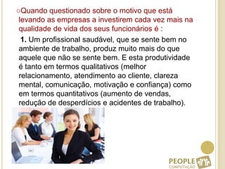 ○Quando questionado sobre o motivo que está levando as empresas a investirem cada vez mais na qualidade de vida dos seus funcionários é :    1. Um profissional saudável, que se sente bem no ambiente de trabalho, produz muito mais do que aquele que não se sente bem. E esta produtividade é tanto em termos qualitativos (melhor relacionamento, atendimento ao cliente, clareza mental, comunicação, motivação e confiança) como em termos quantitativos (aumento de vendas, redução de desperdícios e acidentes de trabalho).