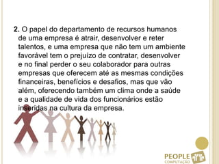  2. O papel do departamento de recursos humanos de uma empresa é atrair, desenvolver e reter talentos, e uma empresa que não tem um ambiente favorável tem o prejuízo de contratar, desenvolver e no final perder o seu colaborador para outras empresas que oferecem até as mesmas condições financeiras, benefícios e desafios, mas que vão além, oferecendo também um clima onde a saúde e a qualidade de vida dos funcionários estão inseridas na cultura da empresa.