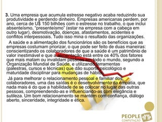    3. Uma empresa que acumula estresse negativo acaba reduzindo sua produtividade e perdendo dinheiro. Empresas americanas perdem, por ano, cerca de U$ 150 bilhões com o estresse no trabalho, o que inclui absenteísmo, “presenteísmo” (estar na empresa com a cabeça em outro lugar), desmotivação, doenças, afastamentos, acidentes e conflitos interpessoais. Tudo isso mina o resultado das organizações.      A saúde e a alimentação dos funcionários são os benefícios que as empresas costumam priorizar, o que pode ser feito de duas maneiras: conscientizando os colaboradores de que a saúde é um patrimônio de valor inestimável e que a alimentação está entre os 40% dos fatores que mais matam ou invalidam pessoas em todo o mundo, segundo a Organização Mundial de Saúde, e utilizando ferramentas (palestras, cursos e técnicas) que dão suporte psicológico e maturidade disciplinar para mudanças de hábito.     Já para melhorar o relacionamento pessoal e familiar dos colaboradores, uma das saídas é o desenvolvimento da empatia, que nada mais é do que a habilidade de se colocar no lugar das outras pessoas, compreendendo-as e influenciando-as com elegância e sutileza. Um bom relacionamento se mantém com confiança, diálogo aberto, sinceridade, integridade e ética.