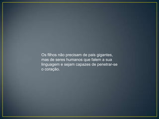 Os filhos não precisam de pais gigantes,
mas de seres humanos que falem a sua
linguagem e sejam capazes de penetrar-se
o coração.
 