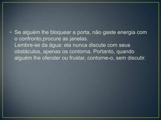 • Se alguém lhe bloquear a porta, não gaste energia com
  o confronto,procure as janelas.
  Lembre-se da água: ela nunca discute com seus
  obstáculos, apenas os contorna. Portanto, quando
  alguém lhe ofender ou frustar, contorne-o, sem discutir.
 