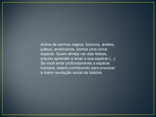 Acima de sermos negros, brancos, árabes,
judeus, americanos, somos uma única
espécie. Quem almeja ver dias felizes,
precisa aprender a amar a sua espécie (...)
Se você amar profundamente a espécie
humana, estará contribuindo para provocar
a maior revolução social da história
 