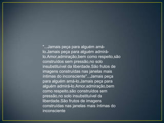 "...Jamais peça para alguém amá-
lo.Jamais peça para alguém admirá-
lo.Amor,admiração,bem como respeito,são
construídos sem pressão,no solo
insubstituível da liberdade.São frutos de
imagens construídas nas janelas mais
íntimas do inconsciente"...Jamais peça
para alguém amá-lo.Jamais peça para
alguém admirá-lo.Amor,admiração,bem
como respeito,são construídos sem
pressão,no solo insubstituível da
liberdade.São frutos de imagens
construídas nas janelas mais íntimas do
inconsciente
 