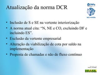 Mi ni st ér i o da
Ciência e Tecnologia
Atualização da norma DCR
• Inclusão de S e SE na vertente interiorização
• A norma atual cita: “N, NE e CO, excluindo DF e
incluindo ES”.
• Exclusão da vertente empresarial
• Alteração da viabilização de cota por saldo na
implementação
• Proposta de chamadas e não de fluxo contínuo
 