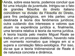  Ainda,

sobre essa teoria, podemos concluir que
foi uma intuição da juventude. Intrigou-se o fato
de grandes filósofos do direito italiano
coincidirem na divisão da Filosofia do Direito,
para fins pedagógicos, em três partes: uma
destinada à teoria dos fenômenos jurídicos;
outra cuidando dos interesses e valores que
atuam na experiência jurídica e, finalmente,
uma terceira relativa à teoria da norma jurídica.
A teoria trazida pelo mestre Miguel Reale se
traduz em um processo dialético, havendo nela
um momento normativo que integra em si e
supera a correlação fático-axiológica. Por isso,
diz-se que a teoria tridimensional de Reale é
de natureza concreta e dinâmica.

 
