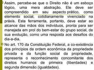 Assim, percebe-se que o Direito não é um esboço
lógico, uma mera abstração. Ele deve ser
compreendido em seu aspecto prático, como
elemento social, cotidianamente vivenciado na
práxis. Esta ferramenta, portanto, deve estar ao
alcance das mãos dos indivíduos, pronta para ser
manejada em prol do bem-estar do grupo social, de
sua evolução, como uma resposta aos desafios do
dia-a-dia.
 No art. 170 da Constituição Federal, a co-existência
dos princípios da ordem econômica da propriedade
privada e da função social da propriedade,
representa o reconhecimento concomitante dos
direitos humanos de primeira (liberdades) e
segunda dimensão (igualdades).


 