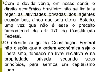  Com

a devida vênia, em nosso sentir, o
direito econômico brasileiro não se limita a
reger as atividades privadas dos agentes
econômicos, ainda que seja ele o Estado,
uma vez que não é esse o preceito
fundamental do art. 170 da Constituição
Federal.
 O referido artigo da Constituição Federal
não dispõe que a ordem econômica seja o
liberalismo, fundado na livre iniciativa e na
propriedade
privada,
segundo
seus
princípios, para sermos um capitalismo
liberal.

 
