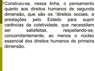  Construiu-se,

nessa linha, o pensamento
quanto aos direitos humanos de segunda
dimensão, que são os “direitos sociais, a
prestações pelo Estado para suprir
carências da coletividade, que necessitam
ser
satisfeitas,
respeitando-se,
concomitantemente, ao menos o núcleo
essencial dos direitos humanos de primeira
dimensão.

 