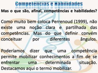 Mas o que são, afinal, competências e habilidades? 
Como muito bem coloca Perrenoud (1999), não 
existe uma noção clara e partilhada das 
competências. Mas do que definir convém 
conceituar por diferentes ângulos. 
Poderíamos dizer que uma competência 
permite mobilizar conhecimentos a fim de se 
enfrentar uma determinada situação. 
Destacamos aqui o termo mobilizar. 
 