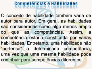 O conceito de habilidade também varia de 
autor para autor. Em geral, as habilidades 
são consideradas como algo menos amplo 
do que as competências. Assim, a 
competência estaria constituída por varias 
habilidades. Entretanto, uma habilidade não 
“pertence” a determinada competência, 
uma vez que uma mesma habilidade pode 
contribuir para competências diferentes. 
 