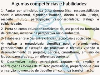 Algumas competências e habilidades: 
1- Pautar por princípios da ética democrática: responsabilidade 
social e ambiental, dignidade humana, direito a vida, justiça, 
respeito mutuo, participação, responsabilidade, dialogo e 
solidariedade. 
2- Porta-se como educador consciente de seu papel na formação 
de cidadãos, inclusive na perspectiva sócio-ambiental. 
3- Estabelecer relações entre ciências, tecnologia e sociedade 
4- Aplicar a metodologia científica para o planejamento, 
gerenciamento e execução de processos e técnicas visando o 
desenvolvimento de projetos, perícias, consultorias, emissão de 
laudos, pareceres etc., em diferentes contexto. 
5- Desenvolver ações estratégicas capazes de ampliar e 
aperfeiçoar as formas de atuação profissional, preparando-se para 
a inserção no mercado de trabalho em continua transformação. 
 