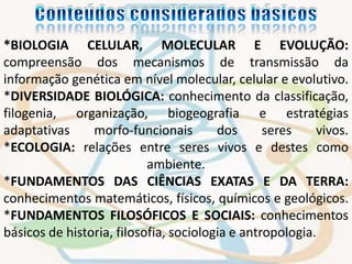 *BIOLOGIA CELULAR, MOLECULAR E EVOLUÇÃO: 
compreensão dos mecanismos de transmissão da 
informação genética em nível molecular, celular e evolutivo. 
*DIVERSIDADE BIOLÓGICA: conhecimento da classificação, 
filogenia, organização, biogeografia e estratégias 
adaptativas morfo-funcionais dos seres vivos. 
*ECOLOGIA: relações entre seres vivos e destes como 
ambiente. 
*FUNDAMENTOS DAS CIÊNCIAS EXATAS E DA TERRA: 
conhecimentos matemáticos, físicos, químicos e geológicos. 
*FUNDAMENTOS FILOSÓFICOS E SOCIAIS: conhecimentos 
básicos de historia, filosofia, sociologia e antropologia. 
 
